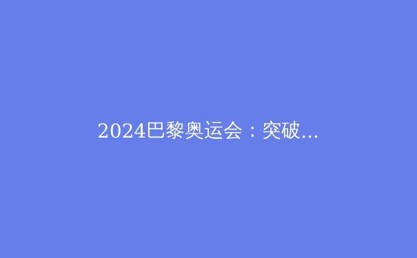 2024巴黎奥运会：突破极限，书写新时代的体育传奇 - 2